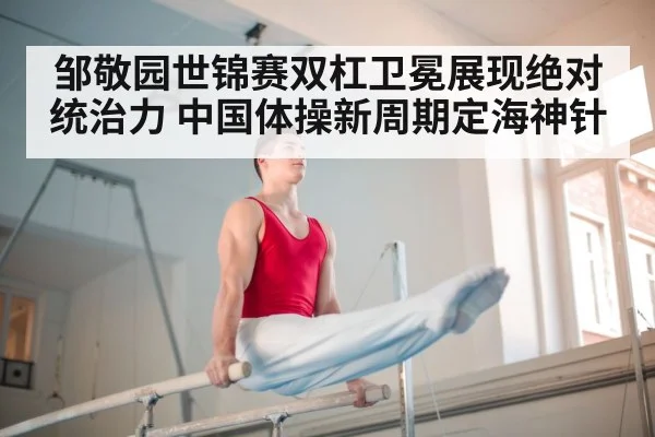 邹敬园世锦赛双杠卫冕展现绝对统治力 中国体操新周期定海神针